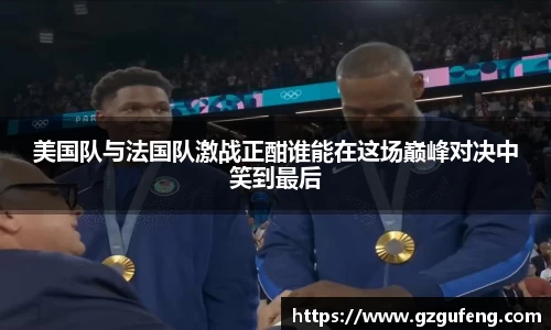 美国队与法国队激战正酣谁能在这场巅峰对决中笑到最后